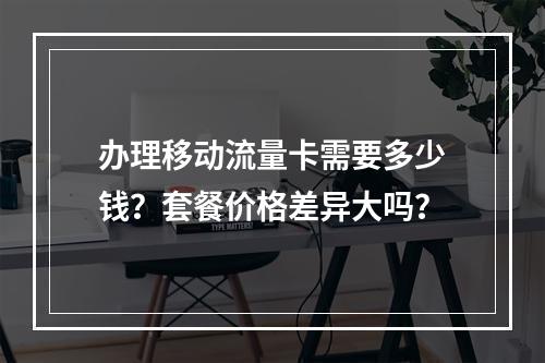 办理移动流量卡需要多少钱？套餐价格差异大吗？