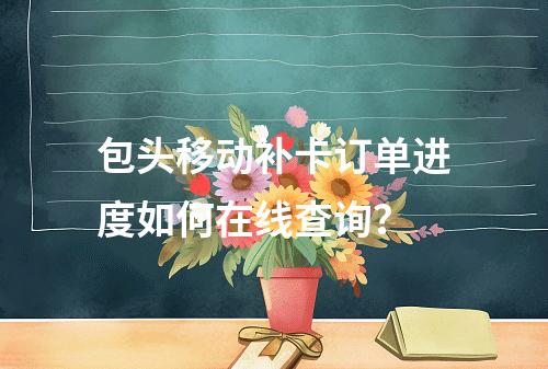 包头移动补卡订单进度如何在线查询？