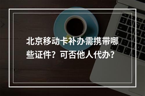 北京移动卡补办需携带哪些证件？可否他人代办？