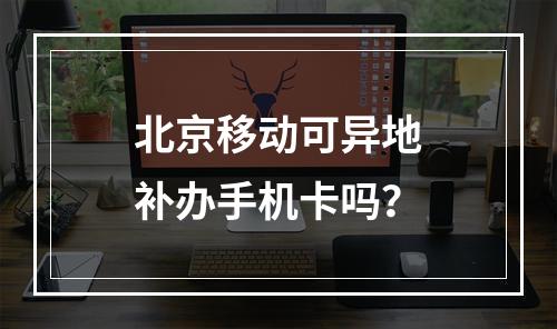 北京移动可异地补办手机卡吗？
