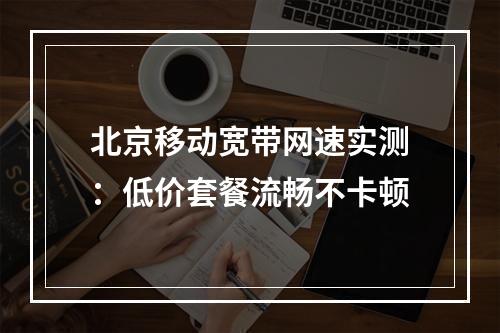北京移动宽带网速实测：低价套餐流畅不卡顿