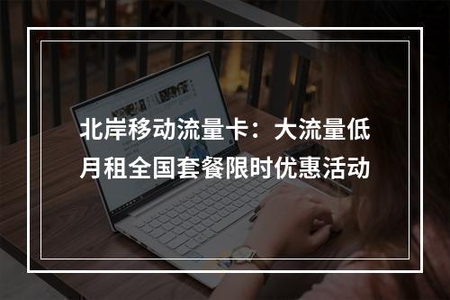 北岸移动流量卡：大流量低月租全国套餐限时优惠活动