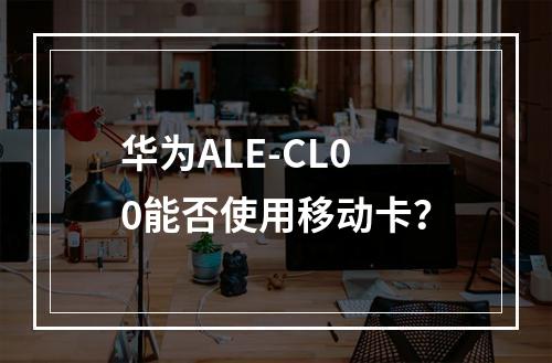 华为ALE-CL00能否使用移动卡？