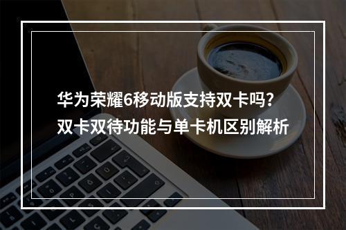 华为荣耀6移动版支持双卡吗？双卡双待功能与单卡机区别解析