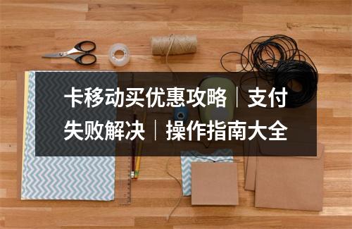卡移动买优惠攻略｜支付失败解决｜操作指南大全