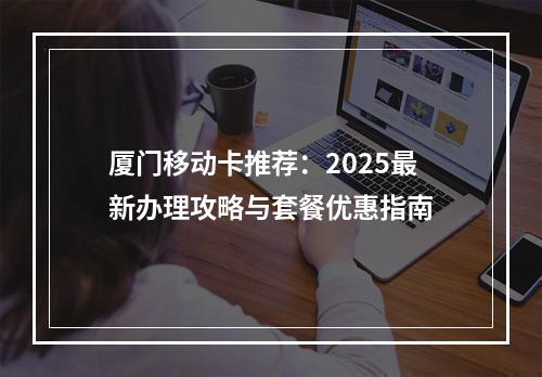 厦门移动卡推荐：2025最新办理攻略与套餐优惠指南