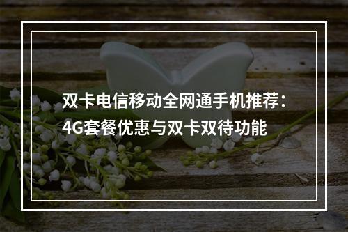 双卡电信移动全网通手机推荐：4G套餐优惠与双卡双待功能