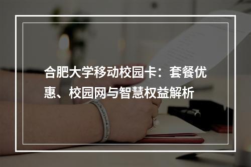 合肥大学移动校园卡：套餐优惠、校园网与智慧权益解析