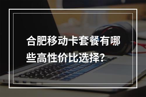 合肥移动卡套餐有哪些高性价比选择？