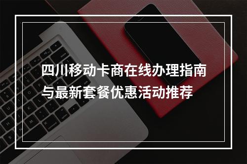 四川移动卡商在线办理指南与最新套餐优惠活动推荐