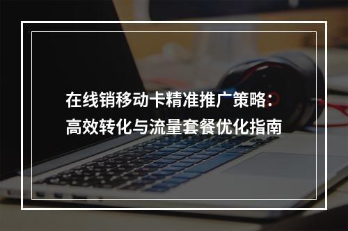 在线销移动卡精准推广策略：高效转化与流量套餐优化指南