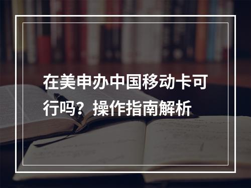 在美申办中国移动卡可行吗？操作指南解析