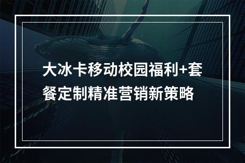 大冰卡移动校园福利+套餐定制精准营销新策略
