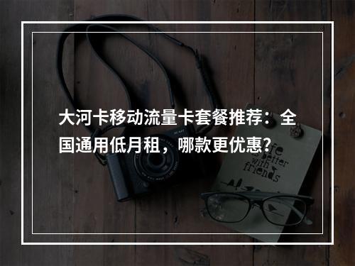 大河卡移动流量卡套餐推荐：全国通用低月租，哪款更优惠？
