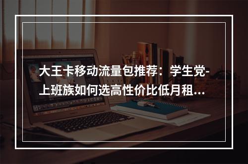 大王卡移动流量包推荐：学生党-上班族如何选高性价比低月租方案
