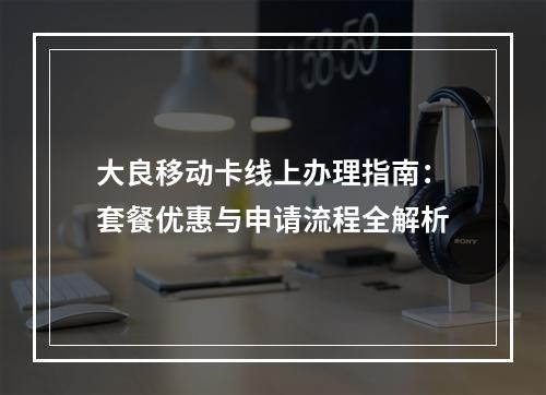 大良移动卡线上办理指南：套餐优惠与申请流程全解析