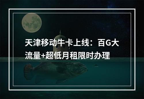 天津移动牛卡上线：百G大流量+超低月租限时办理