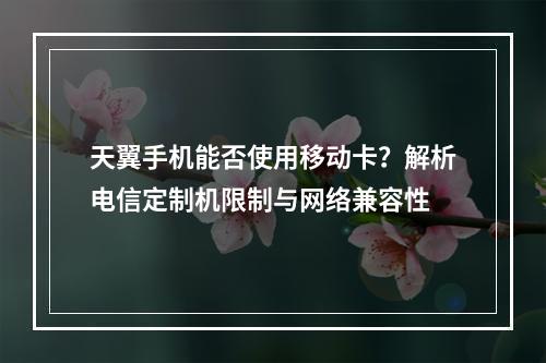 天翼手机能否使用移动卡？解析电信定制机限制与网络兼容性