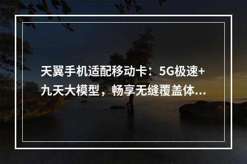 天翼手机适配移动卡：5G极速+九天大模型，畅享无缝覆盖体验