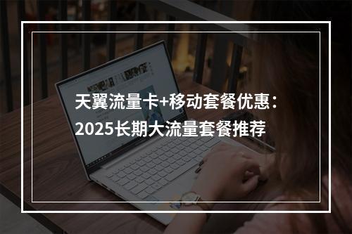 天翼流量卡+移动套餐优惠：2025长期大流量套餐推荐