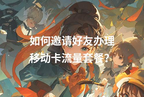 如何邀请好友办理移动卡流量套餐？
