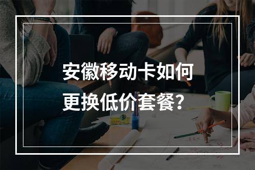 安徽移动卡如何更换低价套餐？