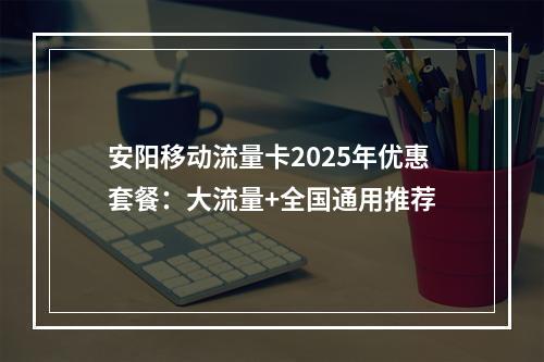 安阳移动流量卡2025年优惠套餐：大流量+全国通用推荐