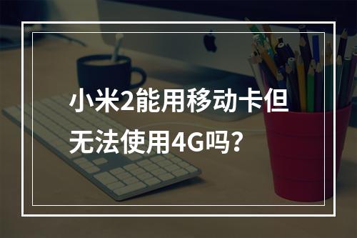小米2能用移动卡但无法使用4G吗？
