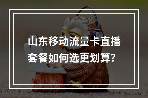 山东移动流量卡直播套餐如何选更划算？