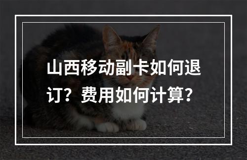 山西移动副卡如何退订？费用如何计算？