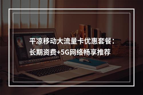 平凉移动大流量卡优惠套餐：长期资费+5G网络畅享推荐