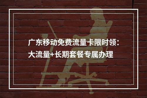 广东移动免费流量卡限时领：大流量+长期套餐专属办理