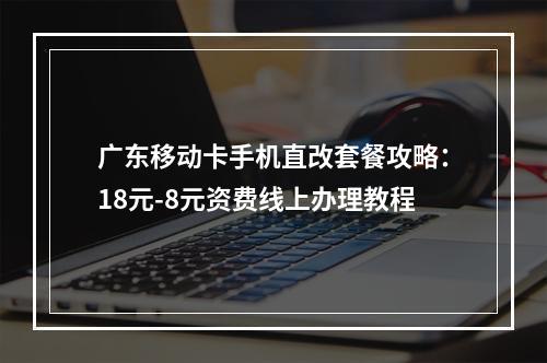 广东移动卡手机直改套餐攻略：18元-8元资费线上办理教程