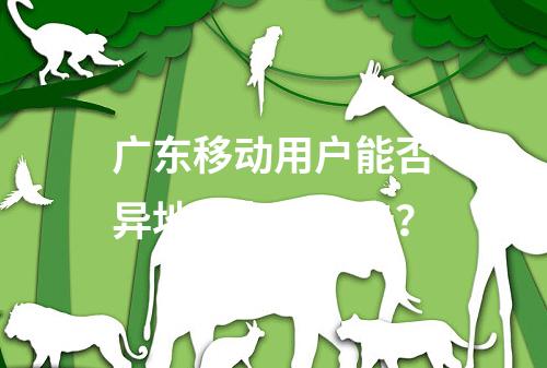 广东移动用户能否异地补办手机卡？