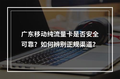 广东移动纯流量卡是否安全可靠？如何辨别正规渠道？