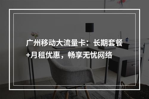 广州移动大流量卡：长期套餐+月租优惠，畅享无忧网络