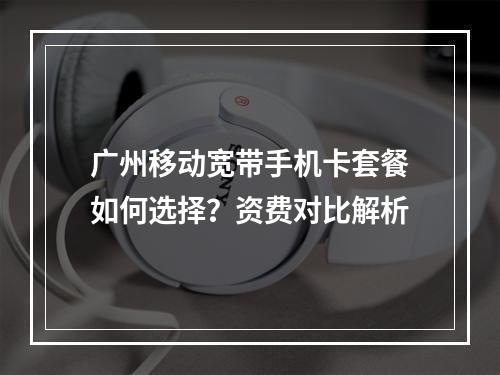广州移动宽带手机卡套餐如何选择？资费对比解析