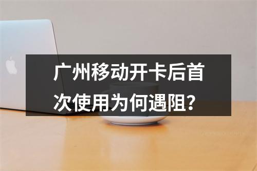 广州移动开卡后首次使用为何遇阻？