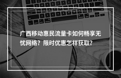 广西移动惠民流量卡如何畅享无忧网络？限时优惠怎样获取？