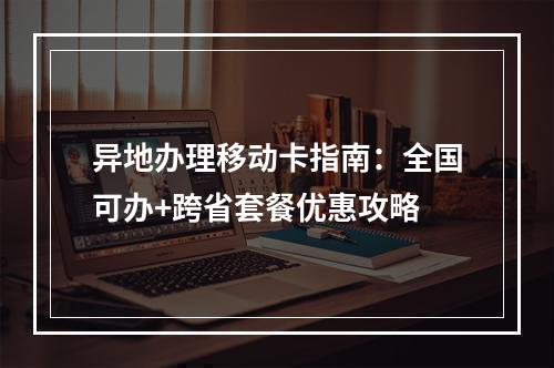 异地办理移动卡指南：全国可办+跨省套餐优惠攻略