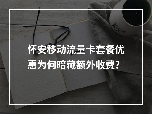 怀安移动流量卡套餐优惠为何暗藏额外收费？