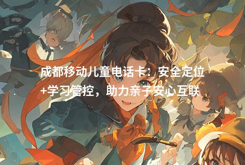 成都移动儿童电话卡：安全定位+学习管控，助力亲子安心互联