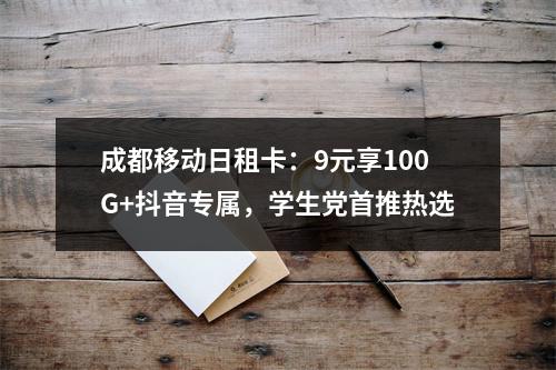 成都移动日租卡：9元享100G+抖音专属，学生党首推热选