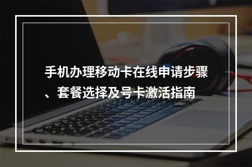 手机办理移动卡在线申请步骤、套餐选择及号卡激活指南
