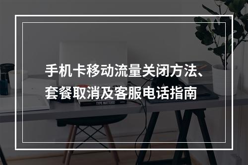 手机卡移动流量关闭方法、套餐取消及客服电话指南