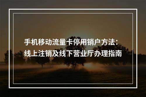 手机移动流量卡停用销户方法：线上注销及线下营业厅办理指南