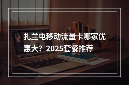 扎兰屯移动流量卡哪家优惠大？2025套餐推荐