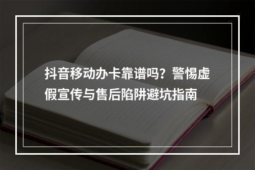 抖音移动办卡靠谱吗？警惕虚假宣传与售后陷阱避坑指南