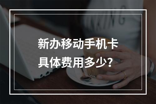 新办移动手机卡具体费用多少？