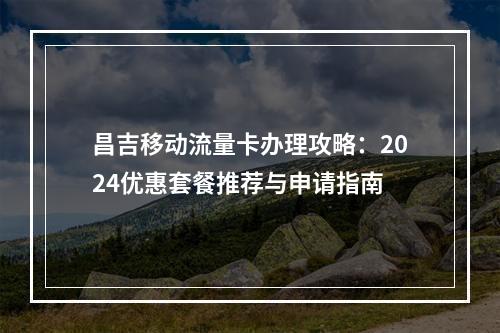 昌吉移动流量卡办理攻略：2024优惠套餐推荐与申请指南